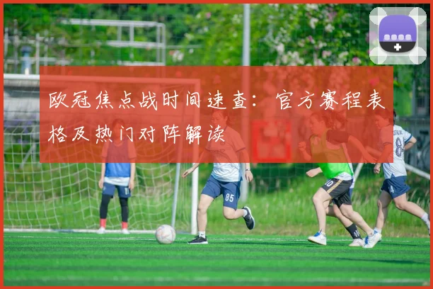 欧冠焦点战时间速查:官方赛程表格及热门对阵解读