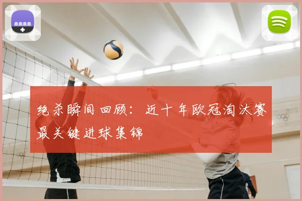 绝杀瞬间回顾:近十年欧冠淘汰赛最关键进球集锦