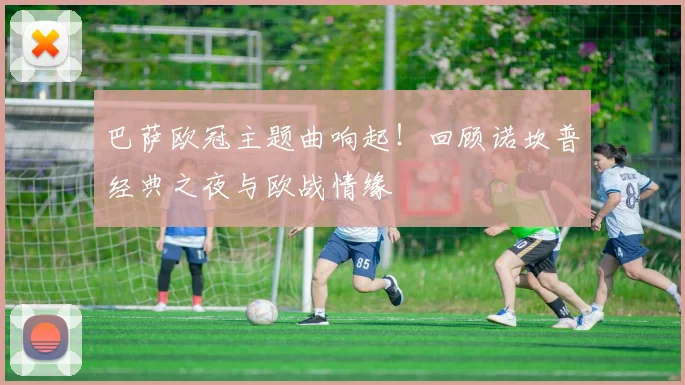 巴萨欧冠主题曲响起！回顾诺坎普经典之夜与欧战情缘