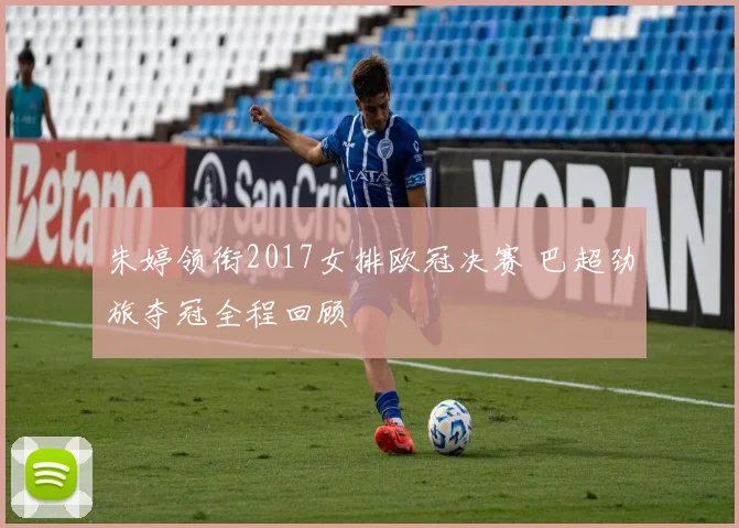 朱婷领衔2017女排欧冠决赛 巴超劲旅夺冠全程回顾