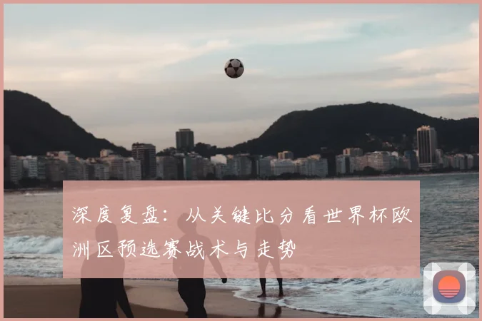 深度复盘：从关键比分看世界杯欧洲区预选赛战术与走势