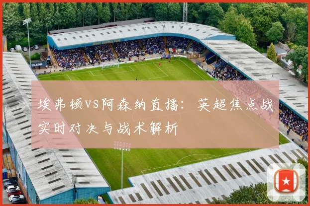 埃弗顿vs阿森纳直播:英超焦点战实时对决与战术解析