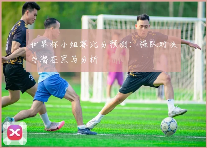 世界杯小组赛比分预测：强队对决与潜在黑马分析