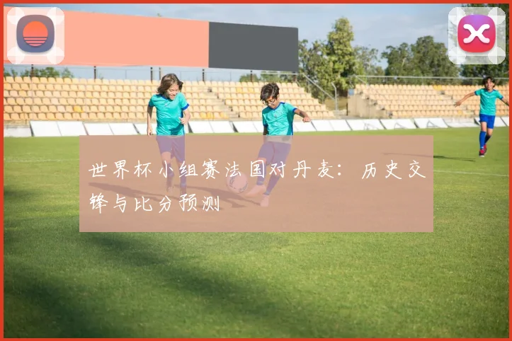 世界杯小组赛法国对丹麦：历史交锋与比分预测