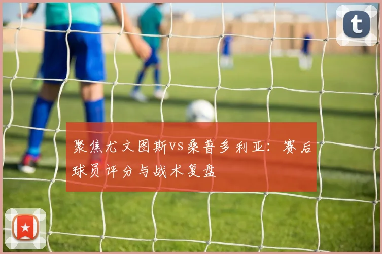 聚焦尤文图斯vs桑普多利亚：赛后球员评分与战术复盘