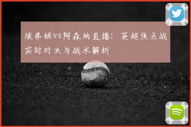 埃弗顿vs阿森纳直播:英超焦点战实时对决与战术解析