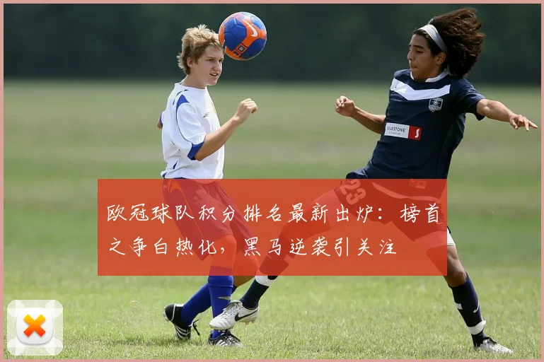 欧冠球队积分排名最新出炉：榜首之争白热化，黑马逆袭引关注
