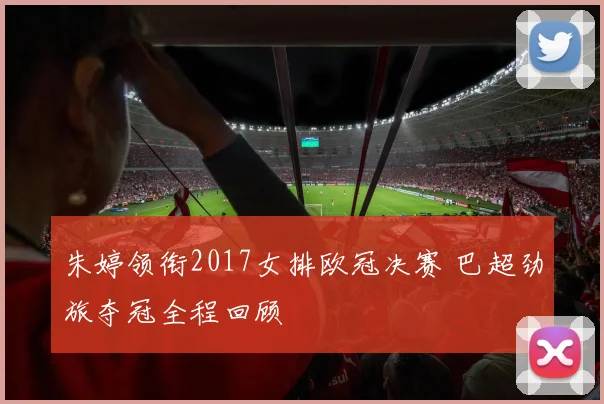 朱婷领衔2017女排欧冠决赛 巴超劲旅夺冠全程回顾