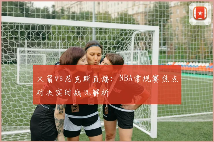 火箭vs尼克斯直播：NBA常规赛焦点对决实时战况解析