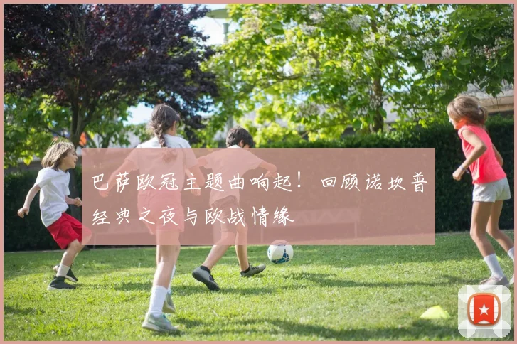 巴萨欧冠主题曲响起！回顾诺坎普经典之夜与欧战情缘