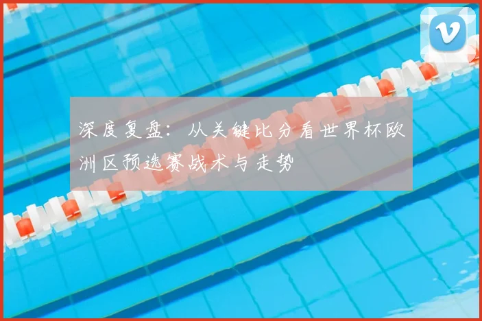 深度复盘：从关键比分看世界杯欧洲区预选赛战术与走势