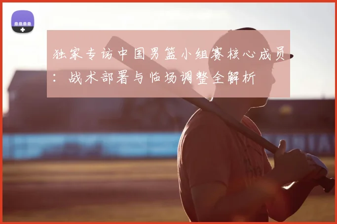 独家专访中国男篮小组赛核心成员：战术部署与临场调整全解析