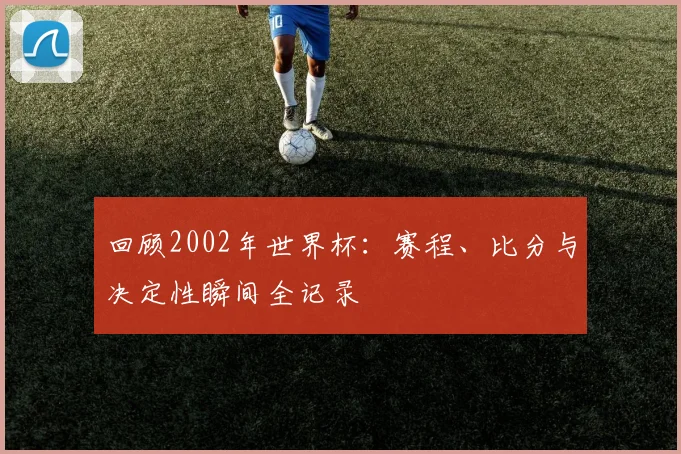 回顾2002年世界杯：赛程、比分与决定性瞬间全记录