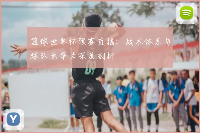 篮球世界杯预赛直播：战术体系与球队竞争力深度剖析