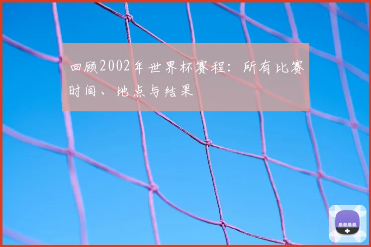 回顾2002年世界杯赛程：所有比赛时间、地点与结果