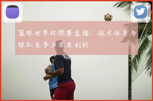 篮球世界杯预赛直播：战术体系与球队竞争力深度剖析