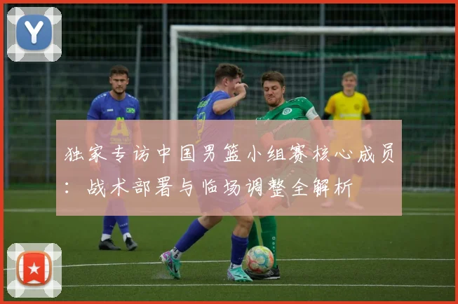 独家专访中国男篮小组赛核心成员：战术部署与临场调整全解析