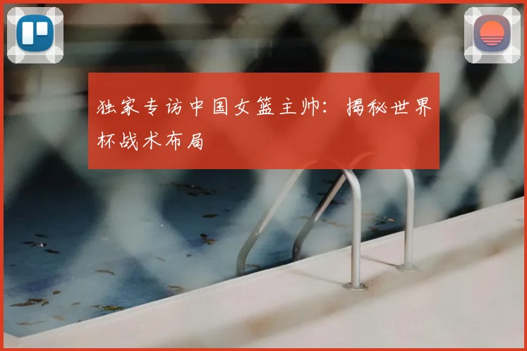 独家专访中国女篮主帅：揭秘世界杯战术布局