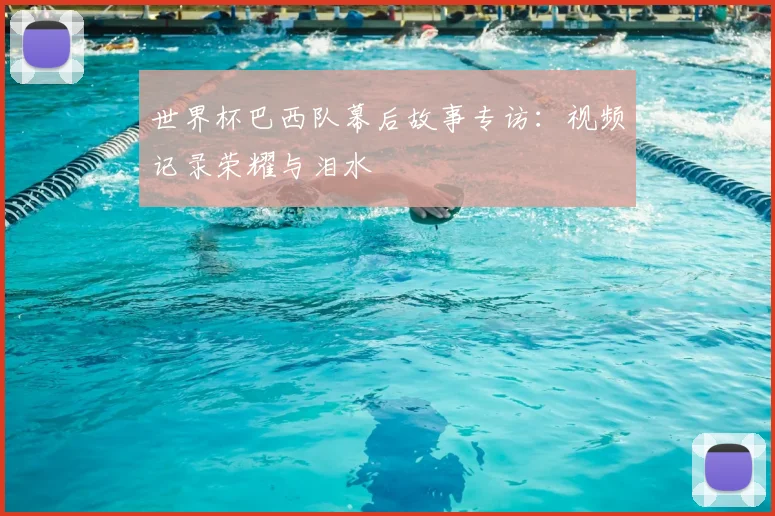 世界杯巴西队幕后故事专访：视频记录荣耀与泪水