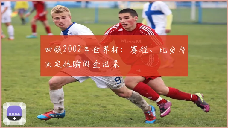 回顾2002年世界杯：赛程、比分与决定性瞬间全记录
