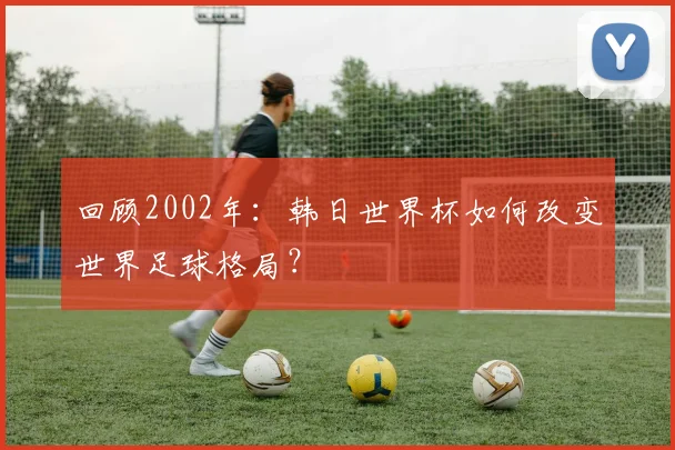 回顾2002年：韩日世界杯如何改变世界足球格局？