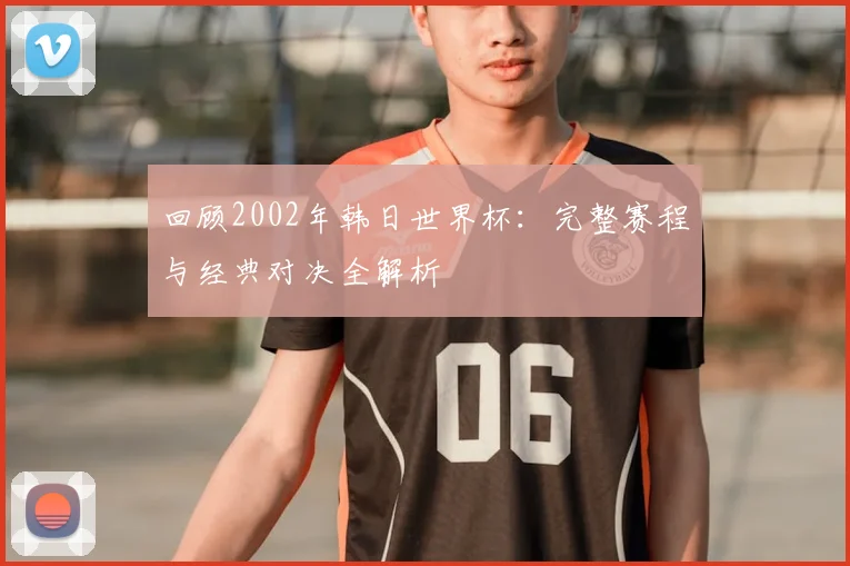 回顾2002年韩日世界杯：完整赛程与经典对决全解析